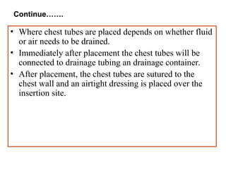 Continue…….
• Where chest tubes are placed depends on whether fluid
or air needs to be drained.
• Immediately after placement the chest tubes will be
connected to drainage tubing an drainage container.
• After placement, the chest tubes are sutured to the
chest wall and an airtight dressing is placed over the
insertion site.
 