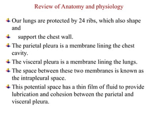 Review of Anatomy and physiology
Our lungs are protected by 24 ribs, which also shape
and
support the chest wall.
The parietal pleura is a membrane lining the chest
cavity.
The visceral pleura is a membrane lining the lungs.
The space between these two membranes is known as
the intrapleural space.
This potential space has a thin film of fluid to provide
lubrication and cohesion between the parietal and
visceral pleura.
 