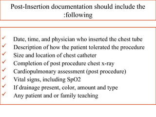 Post-Insertion documentation should include the
following
:
 Date, time, and physician who inserted the chest tube
 Description of how the patient tolerated the procedure
 Size and location of chest catheter
 Completion of post procedure chest x-ray
 Cardiopulmonary assessment (post procedure)
 Vital signs, including SpO2
 If drainage present, color, amount and type
 Any patient and or family teaching
 
