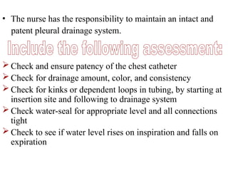 • The nurse has the responsibility to maintain an intact and
patent pleural drainage system.
 Check and ensure patency of the chest catheter
 Check for drainage amount, color, and consistency
 Check for kinks or dependent loops in tubing, by starting at
insertion site and following to drainage system
 Check water-seal for appropriate level and all connections
tight
 Check to see if water level rises on inspiration and falls on
expiration
 