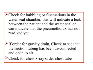 Check for bubbling or fluctuations in the
water seal chamber, this will indicate a leak
between the patient and the water seal or
can indicate that the pneumothorax has not
resolved yet
If order for gravity drain, Check to see that
the suction tubing has been disconnected
and open to air
Check for chest x-ray order chest tube
 