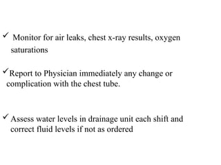  Monitor for air leaks, chest x-ray results, oxygen
saturations
Assess water levels in drainage unit each shift and
correct fluid levels if not as ordered
Report to Physician immediately any change or
complication with the chest tube.
 