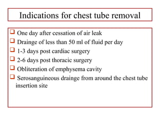 Indications for chest tube removal
 One day after cessation of air leak
 Drainge of less than 50 ml of fluid per day
 1-3 days post cardiac surgery
 2-6 days post thoracic surgery
 Obliteration of emphysema cavity
 Serosanguineous drainge from around the chest tube
insertion site
 