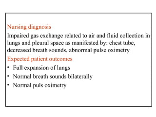 Nursing diagnosis
Impaired gas exchange related to air and fluid collection in
lungs and pleural space as manifested by: chest tube,
decreased breath sounds, abnormal pulse oximetry
Expected patient outcomes
• Full expansion of lungs
• Normal breath sounds bilaterally
• Normal puls oximetry
 