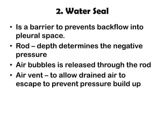 2. Water Seal
• Is a barrier to prevents backflow into
pleural space.
• Rod – depth determines the negative
pressure
• Air bubbles is released through the rod
• Air vent – to allow drained air to
escape to prevent pressure build up
 
