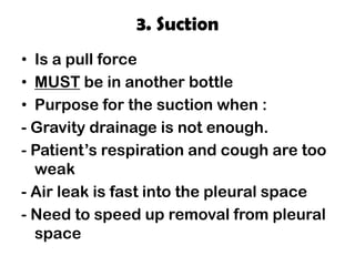 3. Suction
• Is a pull force
• MUST be in another bottle
• Purpose for the suction when :
- Gravity drainage is not enough.
- Patient’s respiration and cough are too
weak
- Air leak is fast into the pleural space
- Need to speed up removal from pleural
space
 