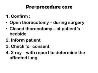Pre-procedure care
1. Confirm :
• Open thoracotomy – during surgery
• Closed thoracotomy – at patient’s
bedside.
2. Inform patient
3. Check for consent
4. X-ray – with report to determine the
affected lung
 