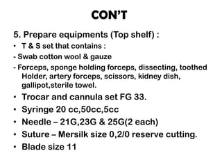 CON’T
5. Prepare equipments (Top shelf) :
• T & S set that contains :
- Swab cotton wool & gauze
- Forceps, sponge holding forceps, dissecting, toothed
Holder, artery forceps, scissors, kidney dish,
gallipot,sterile towel.
• Trocar and cannula set FG 33.
• Syringe 20 cc,50cc,5cc
• Needle – 21G,23G & 25G(2 each)
• Suture – Mersilk size 0,2/0 reserve cutting.
• Blade size 11
 