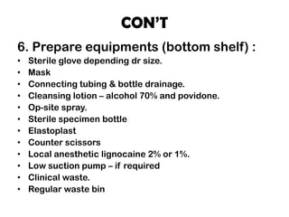 CON’T
6. Prepare equipments (bottom shelf) :
• Sterile glove depending dr size.
• Mask
• Connecting tubing & bottle drainage.
• Cleansing lotion – alcohol 70% and povidone.
• Op-site spray.
• Sterile specimen bottle
• Elastoplast
• Counter scissors
• Local anesthetic lignocaine 2% or 1%.
• Low suction pump – if required
• Clinical waste.
• Regular waste bin
 