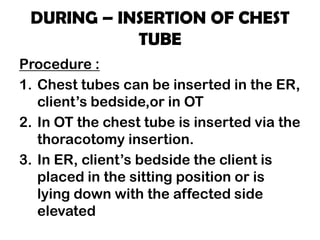DURING – INSERTION OF CHEST
TUBE
Procedure :
1. Chest tubes can be inserted in the ER,
client’s bedside,or in OT
2. In OT the chest tube is inserted via the
thoracotomy insertion.
3. In ER, client’s bedside the client is
placed in the sitting position or is
lying down with the affected side
elevated
 