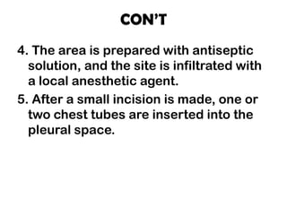 CON’T
4. The area is prepared with antiseptic
solution, and the site is infiltrated with
a local anesthetic agent.
5. After a small incision is made, one or
two chest tubes are inserted into the
pleural space.
 