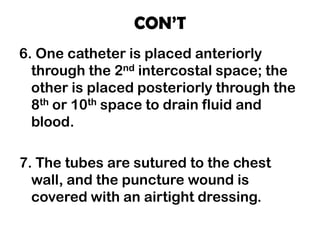 CON’T
6. One catheter is placed anteriorly
through the 2nd intercostal space; the
other is placed posteriorly through the
8th or 10th space to drain fluid and
blood.
7. The tubes are sutured to the chest
wall, and the puncture wound is
covered with an airtight dressing.
 