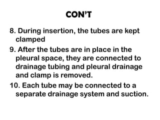 CON’T
8. During insertion, the tubes are kept
clamped
9. After the tubes are in place in the
pleural space, they are connected to
drainage tubing and pleural drainage
and clamp is removed.
10. Each tube may be connected to a
separate drainage system and suction.
 