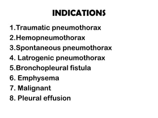 INDICATIONS
1.Traumatic pneumothorax
2.Hemopneumothorax
3.Spontaneous pneumothorax
4. Latrogenic pneumothorax
5.Bronchopleural fistula
6. Emphysema
7. Malignant
8. Pleural effusion
 
