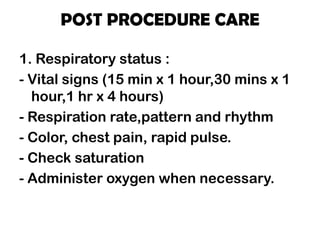 POST PROCEDURE CARE
1. Respiratory status :
- Vital signs (15 min x 1 hour,30 mins x 1
hour,1 hr x 4 hours)
- Respiration rate,pattern and rhythm
- Color, chest pain, rapid pulse.
- Check saturation
- Administer oxygen when necessary.
 