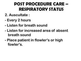 POST PROCEDURE CARE –
RESPIRATORY STATUS
2. Auscultate :
- Every 2 hours
- Listen for breath sound
- Listen for increased area of absent
breath sound
- Place patient in flowler’s or high
fowler’s.
 
