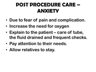 POST PROCEDURE CARE –
ANXIETY
• Due to fear of pain and complication.
• Increase the need for oxygen
• Explain to the patient – care of tube,
the fluid drained and frequent checks.
• Pay attention to their needs.
• Allow relatives to stay.
 