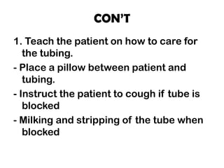 CON’T
1. Teach the patient on how to care for
the tubing.
- Place a pillow between patient and
tubing.
- Instruct the patient to cough if tube is
blocked
- Milking and stripping of the tube when
blocked
 