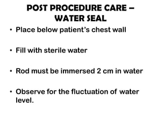POST PROCEDURE CARE –
WATER SEAL
• Place below patient’s chest wall
• Fill with sterile water
• Rod must be immersed 2 cm in water
• Observe for the fluctuation of water
level.
 