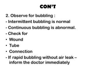 CON’T
2. Observe for bubbling :
- Intermittent bubbling is normal
- Continuous bubbling is abnormal.
- Check for
• Wound
• Tube
• Connection
- If rapid bubbling without air leak –
inform the doctor immediately
 