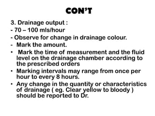 CON’T
3. Drainage output :
- 70 – 100 mls/hour
- Observe for change in drainage colour.
- Mark the amount.
• Mark the time of measurement and the fluid
level on the drainage chamber according to
the prescribed orders
• Marking intervals may range from once per
hour to every 8 hours.
• Any change in the quantity or characteristics
of drainage ( eg. Clear yellow to bloody )
should be reported to Dr.
 