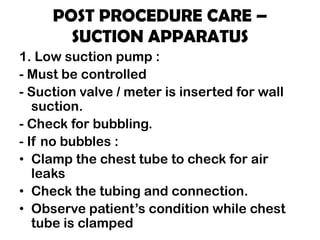 POST PROCEDURE CARE –
SUCTION APPARATUS
1. Low suction pump :
- Must be controlled
- Suction valve / meter is inserted for wall
suction.
- Check for bubbling.
- If no bubbles :
• Clamp the chest tube to check for air
leaks
• Check the tubing and connection.
• Observe patient’s condition while chest
tube is clamped
 