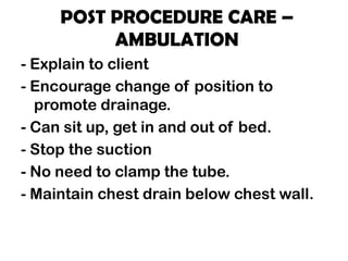 POST PROCEDURE CARE –
AMBULATION
- Explain to client
- Encourage change of position to
promote drainage.
- Can sit up, get in and out of bed.
- Stop the suction
- No need to clamp the tube.
- Maintain chest drain below chest wall.
 