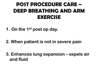 POST PROCEDURE CARE –
DEEP BREATHING AND ARM
EXERCISE
1. On the 1st post op day.
2. When patient is not in severe pain
3. Enhances lung expansion – expels air
and fluid
 