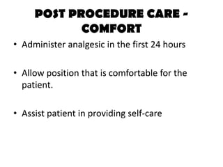 POST PROCEDURE CARE -
COMFORT
• Administer analgesic in the first 24 hours
• Allow position that is comfortable for the
patient.
• Assist patient in providing self-care
 