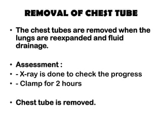 REMOVAL OF CHEST TUBE
• The chest tubes are removed when the
lungs are reexpanded and fluid
drainage.
• Assessment :
• - X-ray is done to check the progress
• - Clamp for 2 hours
• Chest tube is removed.
 