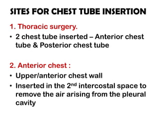 SITES FOR CHEST TUBE INSERTION
1. Thoracic surgery.
• 2 chest tube inserted – Anterior chest
tube & Posterior chest tube
2. Anterior chest :
• Upper/anterior chest wall
• Inserted in the 2nd intercostal space to
remove the air arising from the pleural
cavity
 