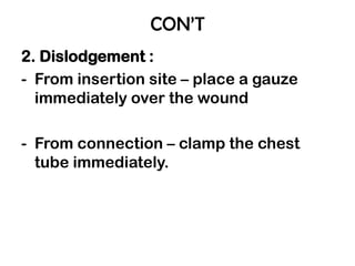 CON’T
2. Dislodgement :
- From insertion site – place a gauze
immediately over the wound
- From connection – clamp the chest
tube immediately.
 