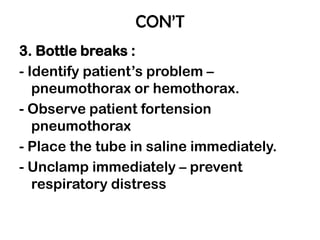 CON’T
3. Bottle breaks :
- Identify patient’s problem –
pneumothorax or hemothorax.
- Observe patient fortension
pneumothorax
- Place the tube in saline immediately.
- Unclamp immediately – prevent
respiratory distress
 