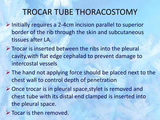 TROCAR TUBE THORACOSTOMY
 Initially requires a 2-4cm incision parallel to superior
border of the rib through the skin and subcutaneous
tissues after LA.
 Trocar is inserted between the ribs into the pleural
cavity,with flat edge cephalad to prevent damage to
intercostal vessels
 The hand not applying force should be placed next to the
chest wall to control depth of penetration
 Once trocar is in pleural space,stylet is removed and
chest tube with its distal end clamped is inserted into
the pleural space.
 Tocar is then removed.
 