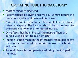 OPERATING TUBE THORACOSTOMY
 Most commonly practiced
 Patient should be given anxiolytic 10-15mins before the
procedure and liberal doses of LA be used.
 3-4cm incision is made in the skin parallel to the chosen
intercostal space. The incision should be made down to
the fascia overlying the intercostal muscle.
 Once fascia has been incised the muscle fibers are
spread with a blunt tipped hemostat
 Incision is then made in the intercostal fascia just above
the superior border of the inferior rib over which tube
will pass
 Parietal pleura is then penetrated using blunt tipped
hemostat
 