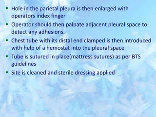  Hole in the parietal pleura is then enlarged with
operators index finger
 Operator should then palpate adjacent pleural space to
detect any adhesions.
 Chest tube with its distal end clamped is then introduced
with help of a hemostat into the pleural space
 Tube is sutured in place(mattress sutures) as per BTS
guidelines
 Site is cleaned and sterile dressing applied
 