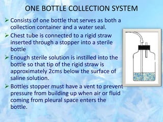 ONE BOTTLE COLLECTION SYSTEM
 Consists of one bottle that serves as both a
collection container and a water seal.
 Chest tube is connected to a rigid straw
inserted through a stopper into a sterile
bottle
 Enough sterile solution is instilled into the
bottle so that tip of the rigid straw is
approximately 2cms below the surface of
saline solution.
 Bottles stopper must have a vent to prevent
pressure from building up when air or fluid
coming from pleural space enters the
bottle.
 