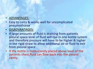 • ADVANTAGES:
• Easy to carry & works well for uncomplicated
pneumothorax
• DISADVANTAGES:
• If large amounts of fluid is draining from patients
pleural space level of fluid will rise in one bottle system
and therefore pressure will have to be higher & higher
in the rigid straw to allow additional air or fluid to exit
from pleural space
• If the bottle is inadverently placed above level of the
patients chest,fluid can flow back into the pleural
cavity.
 
