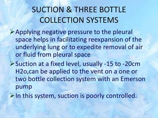 SUCTION & THREE BOTTLE
COLLECTION SYSTEMS
Applying negative pressure to the pleural
space helps in facilitating reexpansion of the
underlying lung or to expedite removal of air
or fluid from pleural space
Suction at a fixed level, usually -15 to -20cm
H2o,can be applied to the vent on a one or
two bottle collection system with an Emerson
pump
In this system, suction is poorly controlled.
 