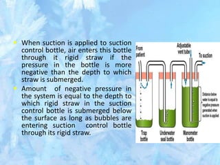  When suction is applied to suction
control bottle, air enters this bottle
through it rigid straw if the
pressure in the bottle is more
negative than the depth to which
straw is submerged.
 Amount of negative pressure in
the system is equal to the depth to
which rigid straw in the suction
control bottle is submerged below
the surface as long as bubbles are
entering suction control bottle
through its rigid straw.
 