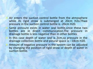  Air enters the suction control bottle from the atmosphere
while its rigid straw is submerged at 20cm H2o.Thwe
pressure in the suction control bottle is -20cm H20.
 Same pressure exists in water seal bottle,since these two
bottles are in direct communication.The pressure in
drainage bottle is less negative than in other bottles
 In this case depth of water seal is 2cm,so pressure in the
drainage collection bottle and pleural space is --18cm H20.
 Amount of negative pressure in the system can be adjusted
by changing the position of rigid straw or depth of water in
suction bottle.
 