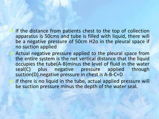  If the distance from patients chest to the top of collection
apparatus is 50cms and tube is filled with liquid, there will
be a negative pressure of 50cm H2o in the pleural space if
no suction applied
 Actual negative pressure applied to the pleural space from
the entire system is the net vertical distance that the liquid
occupies the tube(A-B)minus the level of fluid in the water
seal(C) plus negative pressure applied through
suction(D).negative pressure in chest is A-B-C+D
 If there is no liquid in the tube, actual applied pressure will
be suction pressure minus the depth of the water seal.
 