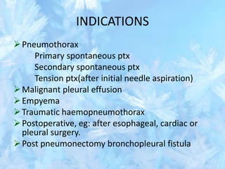 INDICATIONS
Pneumothorax
Primary spontaneous ptx
Secondary spontaneous ptx
Tension ptx(after initial needle aspiration)
Malignant pleural effusion
Empyema
Traumatic haemopneumothorax
Postoperative, eg: after esophageal, cardiac or
pleural surgery.
Post pneumonectomy bronchopleural fistula
 