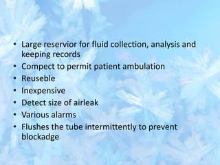 • Large reservior for fluid collection, analysis and
keeping records
• Compect to permit patient ambulation
• Reuseble
• Inexpensive
• Detect size of airleak
• Various alarms
• Flushes the tube intermittently to prevent
blockadge
 