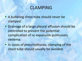 CLAMPING
 A bubbling chest tube should never be
clamped.
 Drainage of a large pleural effusion should be
controlled to prevent the potential
complication of re-expansion pulmonary
oedema.
 In cases of pneumothorax, clamping of the
chest tube should usually be avoided.
 