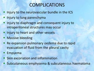 COMPLICATIONS
 Injury to the neurovascular bundle in the ICS
 Injury to lung parenchyma
 Injury to diaphragm and consequent injury to
intraperitoneal structures may occur
 Injury to heart and other vessels
 Massive bleeding
 Re expansion pulmonary oedema due to rapid
evacuation of fluid from the pleural cavity
 Empyema
 Skin excoriation and inflammation
 Subcutaneous emphysema & subcutaneous haematoma
 