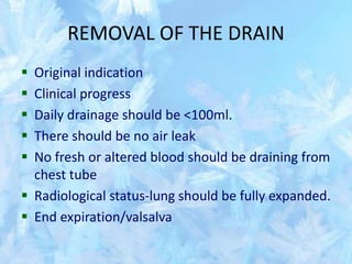 REMOVAL OF THE DRAIN
 Original indication
 Clinical progress
 Daily drainage should be <100ml.
 There should be no air leak
 No fresh or altered blood should be draining from
chest tube
 Radiological status-lung should be fully expanded.
 End expiration/valsalva
 