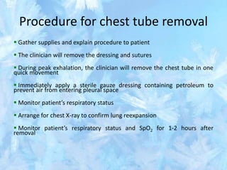 Procedure for chest tube removal
 Gather supplies and explain procedure to patient
 The clinician will remove the dressing and sutures
 During peak exhalation, the clinician will remove the chest tube in one
quick movement
 Immediately apply a sterile gauze dressing containing petroleum to
prevent air from entering pleural space
 Monitor patient’s respiratory status
 Arrange for chest X-ray to confirm lung reexpansion
 Monitor patient’s respiratory status and SpO2 for 1-2 hours after
removal
 