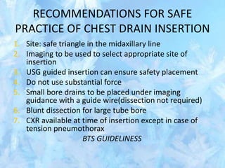 RECOMMENDATIONS FOR SAFE
PRACTICE OF CHEST DRAIN INSERTION
1. Site: safe triangle in the midaxillary line
2. Imaging to be used to select appropriate site of
insertion
3. USG guided insertion can ensure safety placement
4. Do not use substantial force
5. Small bore drains to be placed under imaging
guidance with a guide wire(dissection not required)
6. Blunt dissection for large tube bore
7. CXR available at time of insertion except in case of
tension pneumothorax
BTS GUIDELINESS
 