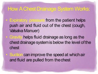 How AChestDrainage System Works:
• Expiratory pressure from the patient helps
push air and fluid out of the chest (cough,
V
alsalvaManuer)
• Gravity helps fluid drainage as long as the
chestdrainagesystemisbelow the level ofthe
chest
• Suction canimprove the speed at whichair
and fluid are pulled from thechest
 